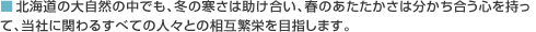 北海道の大自然の中でも、冬の寒さは助け合い、春のあたたかさは分かち合う心を持って、当社に関わるすべての人々との相互繁栄を目指します。